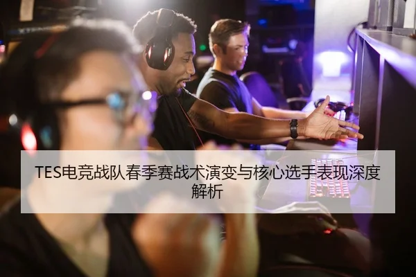 TES电竞战队春季赛战术演变与核心选手表现深度解析